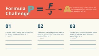 Solve each problem using P = F/A. Fill in the
missing value and show your solution. Units:
Pascals (Pa), Newtons (N), m²
The pressure in a hydraulic system is 400 Pa
acting on an area of 2 m². What is the force
produced? Solve for F.
F = _____ N
A force of 600 N creates a pressure of 300 Pa.
What is the area over which the force is
applied? Solve for A.
A = _____ m²
A force of 200 N is applied over an area of 0.5
m². What is the pressure? Solve for P.
P = _____ Pa
Formula
Challenge
02 03
01
 