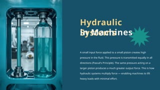 A small input force applied to a small piston creates high
pressure in the fluid. This pressure is transmitted equally in all
directions (Pascal's Principle). The same pressure acting on a
larger piston produces a much greater output force. This is how
hydraulic systems multiply force — enabling machines to lift
heavy loads with minimal effort.
Hydraulic
Systems
in Machines
 