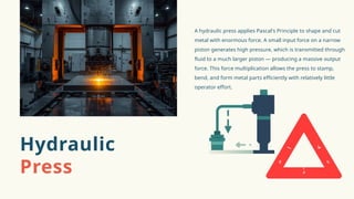 A hydraulic press applies Pascal's Principle to shape and cut
metal with enormous force. A small input force on a narrow
piston generates high pressure, which is transmitted through
fluid to a much larger piston — producing a massive output
force. This force multiplication allows the press to stamp,
bend, and form metal parts efficiently with relatively little
operator effort.
Hydraulic
Press
 