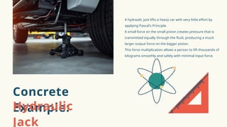 A hydraulic jack lifts a heavy car with very little effort by
applying Pascal's Principle.
A small force on the small piston creates pressure that is
transmitted equally through the fluid, producing a much
larger output force on the bigger piston.
This force multiplication allows a person to lift thousands of
kilograms smoothly and safely with minimal input force.
Concrete
Example:
Hydraulic
Jack
 