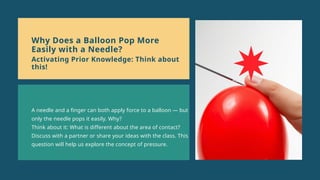 A needle and a finger can both apply force to a balloon — but
only the needle pops it easily. Why?
Think about it: What is different about the area of contact?
Discuss with a partner or share your ideas with the class. This
question will help us explore the concept of pressure.
Why Does a Balloon Pop More
Easily with a Needle?
Activating Prior Knowledge: Think about
this!
 