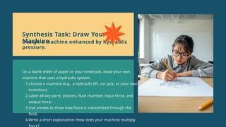 On a blank sheet of paper or your notebook, draw your own
machine that uses a hydraulic system.
1.Choose a machine (e.g., a hydraulic lift, car jack, or your own
invention).
2.Label all key parts: pistons, fluid chamber, input force, and
output force.
3.Use arrows to show how force is transmitted through the
fluid.
4.Write a short explanation: How does your machine multiply
Synthesis Task: Draw Your
Machine
Design a machine enhanced by hydraulic
pressure.
 