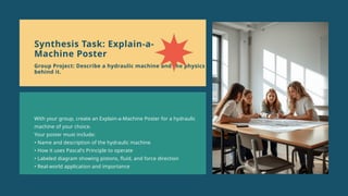 With your group, create an Explain-a-Machine Poster for a hydraulic
machine of your choice.
Your poster must include:
• Name and description of the hydraulic machine
• How it uses Pascal's Principle to operate
• Labeled diagram showing pistons, fluid, and force direction
• Real-world application and importance
Synthesis Task: Explain-a-
Machine Poster
Group Project: Describe a hydraulic machine and the physics
behind it.
 