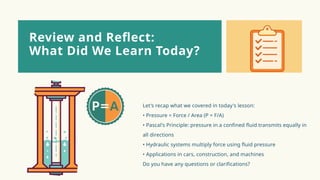 Let's recap what we covered in today's lesson:
• Pressure = Force / Area (P = F/A)
• Pascal's Principle: pressure in a confined fluid transmits equally in
all directions
• Hydraulic systems multiply force using fluid pressure
• Applications in cars, construction, and machines
Do you have any questions or clarifications?
Review and Reflect:
What Did We Learn Today?
 