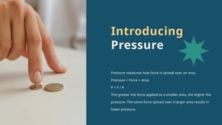 Pressure measures how force is spread over an area.
Pressure = Force ÷ Area
P = F / A
The greater the force applied to a smaller area, the higher the
pressure. The same force spread over a larger area results in
lower pressure.
Introducing
Pressure
 