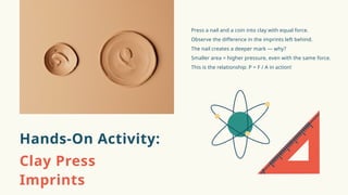 Press a nail and a coin into clay with equal force.
Observe the difference in the imprints left behind.
The nail creates a deeper mark — why?
Smaller area = higher pressure, even with the same force.
This is the relationship: P = F / A in action!
Hands-On Activity:
Clay Press
Imprints
 