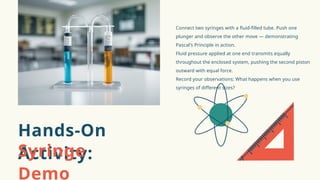 Connect two syringes with a fluid-filled tube. Push one
plunger and observe the other move — demonstrating
Pascal's Principle in action.
Fluid pressure applied at one end transmits equally
throughout the enclosed system, pushing the second piston
outward with equal force.
Record your observations: What happens when you use
syringes of different sizes?
Hands-On
Activity:
Syringe
Demo
 