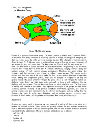 • Paint, inks, and pigments
2.4 GerotorPump
Figure 5.2.5 Gerotor pump
Gerotor is a positive displacement pump. The name Gerotor is derived from "Generated Rotor".
At the most basic level, a Gerotor is essentially one that is moved via fluid power. Originally this
fluid was water, today the wider use is in hydraulic devices. The schematic of Gerotor pump is
shown in figure 5.2.5. Gerotor pump is an internal gear pump without the crescent. It consists of
two rotors viz. inner and outer rotor. The inner rotor has N teeth, and the outer rotor has N+1
teeth. The inner rotor is located off-center and both rotors rotate. The geometry of the two rotors
partitions the volume between them into N different dynamically-changing volumes. During the
rotation, volume of each partition changes continuously. Therefore, any given volume first
increases, and then decreases. An increase in volume creates vacuum. This vacuum creates
suction, and thus, this part of the cycle sucks the fluid. As the volume decreases, compression
occurs. During this compression period, fluids can be pumped, or compressed (if they are
gaseous fluids). The close tolerance between the gears acts as a seal between the suction and
discharge ports. Rotor and idler teeth mesh completely to form a seal equidistant from the
discharge and suction ports. This seal forces the liquid out of the discharge port. The flow output
is uniform and constant at the outlets. The important advantages of the pumps are high speed
operation, constant discharge in all pressure conditions, bidirectional operation, less sound in
running condition and less maintenance due to only two moving parts and one stuffing box etc.
However, the pump is having some limitations such as medium pressure operating range,
clearance is fixed, solids can’t be pumped and overhung load on the shaft bearing etc.
Applications
Gerotors are widely used in industries and are produced in variety of shapes and sizes by a
number of different methods. These pumps are primarily suitable for low pressure applications
such as lubrication systems or hot oil filtration systems, but can also be found in low to moderate
pressure hydraulic applications. However common applications are as follows:
• Light fuel oils
• Lube oil
• Cooking oils
• Hydraulic fluid
 