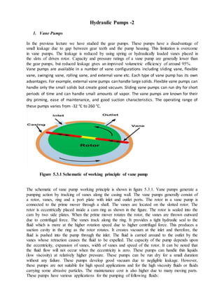 Hydraulic Pumps -2
1. Vane Pumps
In the previous lecture we have studied the gear pumps. These pumps have a disadvantage of
small leakage due to gap between gear teeth and the pump housing. This limitation is overcome
in vane pumps. The leakage is reduced by using spring or hydraulically loaded vanes placed in
the slots of driven rotor. Capacity and pressure ratings of a vane pump are generally lower than
the gear pumps, but reduced leakage gives an improved volumetric efficiency of around 95%.
Vane pumps are available in a number of vane configurations including sliding vane, flexible
vane, swinging vane, rolling vane, and external vane etc. Each type of vane pump has its own
advantages. For example, external vane pumps can handle large solids. Flexible vane pumps can
handle only the small solids but create good vacuum. Sliding vane pumps can run dry for short
periods of time and can handle small amounts of vapor. The vane pumps are known for their
dry priming, ease of maintenance, and good suction characteristics. The operating range of
these pumps varies from -32 °C to 260 °C.
Figure 5.3.1 Schematic of working principle of vane pump
The schematic of vane pump working principle is shown in figure 5.3.1. Vane pumps generate a
pumping action by tracking of vanes along the casing wall. The vane pumps generally consist of
a rotor, vanes, ring and a port plate with inlet and outlet ports. The rotor in a vane pump is
connected to the prime mover through a shaft. The vanes are located on the slotted rotor. The
rotor is eccentrically placed inside a cam ring as shown in the figure. The rotor is sealed into the
cam by two side plates. When the prime mover rotates the rotor, the vanes are thrown outward
due to centrifugal force. The vanes track along the ring. It provides a tight hydraulic seal to the
fluid which is more at the higher rotation speed due to higher centrifugal force. This produces a
suction cavity in the ring as the rotor rotates. It creates vacuum at the inlet and therefore, the
fluid is pushed into the pump through the inlet. The fluid is carried around to the outlet by the
vanes whose retraction causes the fluid to be expelled. The capacity of the pump depends upon
the eccentricity, expansion of vanes, width of vanes and speed of the rotor. It can be noted that
the fluid flow will not occur when the eccentricity is zero. These pumps can handle thin liquids
(low viscosity) at relatively higher pressure. These pumps can be run dry for a small duration
without any failure. These pumps develop good vacuum due to negligible leakage. However,
these pumps are not suitable for high speed applications and for the high viscosity fluids or fluids
carrying some abrasive particles. The maintenance cost is also higher due to many moving parts.
These pumps have various applications for the pumping of following fluids:
 