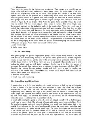 2. Piston pumps
Piston pumps are meant for the high-pressure applications. These pumps have highefficiency and
simple design and needs lower maintenance. These pumps convert the rotary motion of the input
shaft to the reciprocating motion of the piston. These pumps work similar to the four stroke
engines. They work on the principle that a reciprocating piston draws fluid inside the cylinder
when the piston retracts in a cylinder bore and discharge the fluid when it extends. Generally,
these pumps have fixed inclined plate or variable degree of angle plate known as swash plate
(shown in Figure 5.3.5 and Figure 5.3.6). When the piston barrel assembly rotates, the swash
plate in contact with the piston slippers slides along its surface. The stroke length (axial
displacement) depends on the inclination angle of the swash plate. When the swash plate is
vertical, the reciprocating motion does not occur and hence pumping of the fluid does not take
place. As the swash plate angle increases, the piston reciprocates inside the cylinder barrel. The
stroke length increases with increase in the swash plate angle and therefore volume of pumping
fluid increases. During one half of the rotation cycle, the pistons move out of the cylinder barrel
and the volume of the barrel increases. During another half of the rotation, the pistons move into
the cylinder barrel and the barrel volume decreases. This phenomenon is responsible for drawing
the fluid in and pumping it out. These pumps are positive displacement pump and can be used for
both liquids and gases. Piston pumps are basically of two types:
i. Axial piston pumps
ii. Radial piston pumps
2.1 Axial Piston Pump
Axial piston pumps are positive displacement pumps which converts rotary motion of the input
shaft into an axial reciprocating motion of the pistons. These pumps have a number of pistons
(usually an odd number) in a circular array within a housing which is commonly referred to as a
cylinder block, rotor or barrel. These pumps are used in jet aircraft. They are also used in small
earthmoving plants such as skid loader machines. Another use is to drive the screws of
torpedoes. In general, these systems have a maximum operating temperature of about 120 °C.
Therefore, the leakage between cylinder housing and body block is used for cooling and
lubrication of the rotating parts. This cylinder block rotates by an integral shaft aligned with the
pistons. These pumps have sub-types as:
a. Bent axis piston pumps
b. Swash plate axial piston pump
2.1.1 Swash Plate Axial Piston Pump
A swash plate is a device that translates the rotary motion of a shaft into the reciprocating
motion. It consists of a disk attached to a shaft as shown in Figure 5.3.6. If the disk is aligned
perpendicular to the shaft; the disk will turn along with the rotating shaft without any
reciprocating effect. Similarly, the edge of the inclined shaft will appear to oscillate along the
shaft's length. This apparent linear motion increases with increase in the angle between disk and
the shaft (offset angle). The apparent linear motion can be converted into an actual reciprocating
motion by means of a follower that does not turn with the
In swash plate axial piston pump a series of pistons are aligned coaxially with a shaft through a
swash plate to pump a fluid. The schematic of swash plate piston pump is shown in Figure 5.3.6.
The axial reciprocating motion of pistons is obtained by a swash plate that is either fixed or has
variable degree of angle. As the piston barrel assembly rotates, the piston rotates around the shaft
with the piston shoes in contact with the swash plate. The piston shoes follow the angled surface
of the swash plate and the rotational motion of the shaft is converted into the reciprocating
motion of the pistons. When the swash plate is perpendicular to the shaft; the reciprocating
motion to the piston does not occur. As the swash plate angle increases, the piston follows the
 