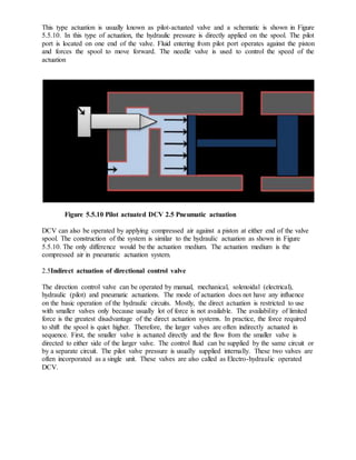 This type actuation is usually known as pilot-actuated valve and a schematic is shown in Figure
5.5.10. In this type of actuation, the hydraulic pressure is directly applied on the spool. The pilot
port is located on one end of the valve. Fluid entering from pilot port operates against the piston
and forces the spool to move forward. The needle valve is used to control the speed of the
actuation
Figure 5.5.10 Pilot actuated DCV 2.5 Pneumatic actuation
DCV can also be operated by applying compressed air against a piston at either end of the valve
spool. The construction of the system is similar to the hydraulic actuation as shown in Figure
5.5.10. The only difference would be the actuation medium. The actuation medium is the
compressed air in pneumatic actuation system.
2.5Indirect actuation of directional control valve
The direction control valve can be operated by manual, mechanical, solenoidal (electrical),
hydraulic (pilot) and pneumatic actuations. The mode of actuation does not have any influence
on the basic operation of the hydraulic circuits. Mostly, the direct actuation is restricted to use
with smaller valves only because usually lot of force is not available. The availability of limited
force is the greatest disadvantage of the direct actuation systems. In practice, the force required
to shift the spool is quiet higher. Therefore, the larger valves are often indirectly actuated in
sequence. First, the smaller valve is actuated directly and the flow from the smaller valve is
directed to either side of the larger valve. The control fluid can be supplied by the same circuit or
by a separate circuit. The pilot valve pressure is usually supplied internally. These two valves are
often incorporated as a single unit. These valves are also called as Electro-hydraulic operated
DCV.
 