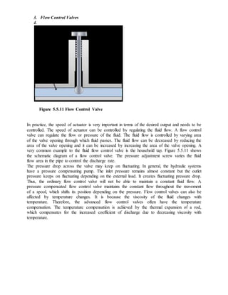 3. Flow Control Valves
4.
Figure 5.5.11 Flow Control Valve
In practice, the speed of actuator is very important in terms of the desired output and needs to be
controlled. The speed of actuator can be controlled by regulating the fluid flow. A flow control
valve can regulate the flow or pressure of the fluid. The fluid flow is controlled by varying area
of the valve opening through which fluid passes. The fluid flow can be decreased by reducing the
area of the valve opening and it can be increased by increasing the area of the valve opening. A
very common example to the fluid flow control valve is the household tap. Figure 5.5.11 shows
the schematic diagram of a flow control valve. The pressure adjustment screw varies the fluid
flow area in the pipe to control the discharge rate.
The pressure drop across the valve may keep on fluctuating. In general, the hydraulic systems
have a pressure compensating pump. The inlet pressure remains almost constant but the outlet
pressure keeps on fluctuating depending on the external load. It creates fluctuating pressure drop.
Thus, the ordinary flow control valve will not be able to maintain a constant fluid flow. A
pressure compensated flow control valve maintains the constant flow throughout the movement
of a spool, which shifts its position depending on the pressure. Flow control valves can also be
affected by temperature changes. It is because the viscosity of the fluid changes with
temperature. Therefore, the advanced flow control valves often have the temperature
compensation. The temperature compensation is achieved by the thermal expansion of a rod,
which compensates for the increased coefficient of discharge due to decreasing viscosity with
temperature.
 