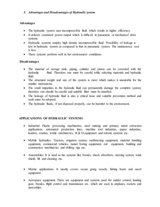 5. Advantages and Disadvantages of Hydraulic system
Advantages
 The hydraulic system uses incompressible fluid which results in higher efficiency.
 It delivers consistent power output which is difficult in pneumatic or mechanical drive
systems.
 Hydraulic systems employ high density incompressible fluid. Possibility of leakage is
less in hydraulic system as compared to that in pneumatic system. The maintenance cost
is less.
 These systems perform well in hot environment conditions.
Disadvantages
 The material of storage tank, piping, cylinder and piston can be corroded with the
hydraulic fluid. Therefore one must be careful while selecting materials and hydraulic
fluid.
 The structural weight and size of the system is more which makes it unsuitable for the
smaller instruments.
 The small impurities in the hydraulic fluid can permanently damage the complete system,
therefore one should be careful and suitable filter must be installed.
 The leakage of hydraulic fluid is also a critical issue and suitable prevention method and
seals must be adopted.
 The hydraulic fluids, if not disposed properly, can be harmful to the environment.
APPLICATIONS OF HYDRAULIC SYSTEMS
 Industrial: Plastic processing machineries, steel making and primary metal extraction
applications, automated production lines, machine tool industries, paper industries,
loaders, crushes, textile machineries, R & D equipment and robotic systems etc.
 Mobile hydraulics: Tractors, irrigation system, earthmoving equipment, material handling
equipment, commercial vehicles, tunnel boring equipment, rail equipment, building and
construction machineries and drilling rigs etc.
 Automobiles: It is used in the systems like breaks, shock absorbers, steering system, wind
shield, lift and cleaning etc.
 Marine applications: It mostly covers ocean going vessels, fishing boats and navel
equipment.
 Aerospace equipment: There are equipment and systems used for rudder control, landing
gear, breaks, flight control and transmission etc. which are used in airplanes, rockets and
spaceships.
 