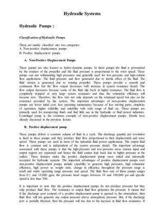 Hydraulic Systems
Hydraulic Pumps :
Classification of Hydraulic Pumps
These are mainly classified into two categories:
A. Non-positive displacement pumps
B. Positive displacement pumps.
A. Non-Positive Displacement Pumps
These pumps are also known as hydro-dynamic pumps. In these pumps the fluid is pressurized
by the rotation of the propeller and the fluid pressure is proportional to the rotor speed. These
pumps can not withstanding high pressures and generally used for low-pressure and high-volume
flow applications. The fluid pressure and flow generated due to inertia effect of the fluid. The
fluid motion is generated due to rotating propeller. These pumps provide a smooth and
continuous flow but the flow output decreases with increase in system resistance (load). The
flow output decreases because some of the fluid slip back at higher resistance. The fluid flow is
completely stopped at very large system resistance and thus the volumetric efficiency will
become zero. Therefore, the flow rate not only depends on the rotational speed but also on the
resistance provided by the system. The important advantages of non-positive displacement
pumps are lower initial cost, less operating maintenance because of less moving parts, simplicity
of operation, higher reliability and suitability with wide range of fluid etc. These pumps are
primarily used for transporting fluids and find little use in the hydraulic or fluid power industries.
Centrifugal pump is the common example of non-positive displacement pumps. Details have
already discussed in the previous lecture.
B. Positive displacement pump
These pumps deliver a constant volume of fluid in a cycle. The discharge quantity per revolution
is fixed in these pumps and they produce fluid flow proportional to their displacement and rotor
speed. These pumps are used in most of the industrial fluid power applications. The output fluid
flow is constant and is independent of the system pressure (load). The important advantage
associated with these pumps is that the high-pressure and low-pressure areas (means input and
output region) are separated and hence the fluid cannot leak back due to higher pressure at the
outlets. These features make the positive displacement pump most suited and universally
accepted for hydraulic systems. The important advantages of positive displacement pumps over
non-positive displacement pumps include capability to generate high pressures, high volumetric
efficiency, high power to weight ratio, change in efficiency throughout the pressure range is
small and wider operating range pressure and speed. The fluid flow rate of these pumps ranges
from 0.1 and 15,000 gpm, the pressure head ranges between 10 and 100,000 psi and specific
speed is less than 500.
It is important to note that the positive displacement pumps do not produce pressure but they
only produce fluid flow. The resistance to output fluid flow generates the pressure. It means that
if the discharge port (output) of a positive displacement pump is opened to the atmosphere, then
fluid flow will not generate any output pressure above atmospheric pressure. But, if the discharge
port is partially blocked, then the pressure will rise due to the increase in fluid flow resistance. If
 
