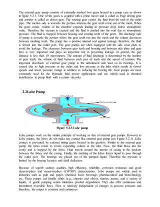 The external gear pump consists of externally meshed two gears housed in a pump case as shown
in figure 5.2.1. One of the gears is coupled with a prime mover and is called as Page driving gear
and another is called as driven gear. The rotating gear carries the fluid from the tank to the outlet
pipe. The suction side is towards the portion whereas the gear teeth come out of the mesh. When
the gears rotate, volume of the chamber expands leading to pressure drop below atmospheric
value. Therefore the vacuum is created and the fluid is pushed into the void due to atmospheric
pressure. The fluid is trapped between housing and rotating teeth of the gears. The discharge side
of pump is towards the portion where the gear teeth run into the mesh and the volume decreases
between meshing teeth. The pump has a positive internal seal against leakage; therefore, the fluid
is forced into the outlet port. The gear pumps are often equipped with the side wear plate to
avoid the leakage. The clearance between gear teeth and housing and between side plate and gear
face is very important and plays an important role in preventing leakage. In general, the gap
distance is less than 10 micrometers. The amount of fluid discharge is determined by the number
of gear teeth, the volume of fluid between each pair of teeth and the speed of rotation. The
important drawback of external gear pump is the unbalanced side load on its bearings. It is
caused due to high pressure at the outlet and low pressure at the inlet which results in slower
speeds and lower pressure ratings in addition to reducing the bearing life. Gear pumps are most
commonly used for the hydraulic fluid power applications and are widely used in chemical
installations to pump fluid with a certain viscosity.
2.2Lobe Pump
Figure 5.2.3 Lobe pump
Lobe pumps work on the similar principle of working as that of external gear pumps. However in
Lobe pumps, the lobes do not make any contact like external gear pump (see Figure 5.2.3). Lobe
contact is prevented by external timing gears located in the gearbox. Similar to the external gear
pump, the lobes rotate to create expanding volume at the inlet. Now, the fluid flows into the
cavity and is trapped by the lobes. Fluid travels around the interior of casing in the pockets
between the lobes and the casing. Finally, the meshing of the lobes forces liquid to pass through
the outlet port. The bearings are placed out of the pumped liquid. Therefore the pressure is
limited by the bearing location and shaft deflection.
Because of superb sanitary qualities, high efficiency, reliability, corrosion resistance and good
clean-in-place and steam-in-place (CIP/SIP) characteristics, Lobe pumps are widely used in
industries such as pulp and paper, chemical, food, beverage, pharmaceutical and biotechnology
etc. These pumps can handle solids (e.g., cherries and olives), slurries, pastes, and a variety of
liquids. A gentle pumping action minimizes product degradation. They also offer continuous and
intermittent reversible flows. Flow is relatively independent of changes in process pressure and
therefore, the output is constant and continuous.
 