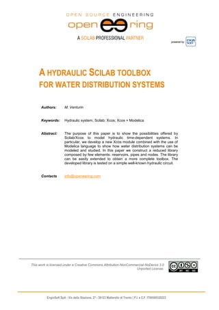 powered by
EnginSoft SpA - Via della Stazione, 27 - 38123 Mattarello di Trento | P.I. e C.F. IT00599320223
A HYDRAULIC SCILAB TOOLBOX
FOR WATER DISTRIBUTION SYSTEMS
Authors: M. Venturin
Keywords: Hydraulic system; Scilab; Xcos; Xcos + Modelica
Abstract: The purpose of this paper is to show the possibilities offered by
Scilab/Xcos to model hydraulic time-dependent systems. In
particular, we develop a new Xcos module combined with the use of
Modelica language to show how water distribution systems can be
modeled and studied. In this paper we construct a reduced library
composed by few elements: reservoirs, pipes and nodes. The library
can be easily extended to obtain a more complete toolbox. The
developed library is tested on a simple well-known hydraulic circuit.
Contacts info@openeering.com
This work is licensed under a Creative Commons Attribution-NonCommercial-NoDerivs 3.0
Unported License.
 