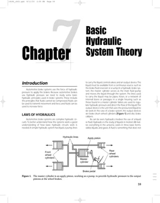 19295_ch02.qxd   8/11/03   2:05 PM    Page 59




           Chapter
           Introduction
                                         7
               Automotive brake systems use the force of hydraulic
                                                                              Basic
                                                                              Hydraulic
                                                                              System Theory

                                                                              to carry the liquid, control valves, and an output device.The
                                                                              liquid must be available from a continuous source, such as
                                                                              the brake ﬂuid reservoir or a sump. In a hydraulic brake sys-
                                                                              tem, the master cylinder serves as the main ﬂuid pump
           pressure to apply the brakes. Because automotive brakes
                                                                              and moves the liquid through the system. The lines used
           use hydraulic pressure, we need to study some basic
                                                                              to carry the liquid may be pipes, hoses, or a network of
           hydraulic principles used in brake systems. These include
                                                                              internal bores or passages in a single housing, such as
           the principles that ﬂuids cannot be compressed, ﬂuids can
                                                                              those found in a master cylinder. Valves are used to regu-
           be used to transmit movement and force, and ﬂuids can be
                                                                              late hydraulic pressure and direct the ﬂow of the liquid.The
           used to increase force.
                                                                              output device is the unit that uses the pressurized liquid to
                                                                              do work. In the case of a brake system, the output devices
                                                                              are brake drum wheel cylinders (Figure 1) and disc brake
           LAWS OF HYDRAULICS                                                 calipers.
                Automotive brake systems are complex hydraulic cir-                 As can be seen, hydraulics involves the use of a liquid
           cuits. To better understand how the systems work, a good           or ﬂuid. Hydraulics is the study of liquids in motion. All mat-
           understanding of how basic hydraulic circuits work is              ter, everything in the universe, exists in three basic forms:
           needed. A simple hydraulic system has liquid, a pump, lines        solids, liquids, and gases. A ﬂuid is something that does not


                                                      Hydraulic lines           Apply piston




                                                                                                        Rear
                                     Front
                                                                                                        wheel
                                     wheel
                                                                                                        cylinders
                                     cylinders
                                                                         Master
                                                                         cylinder


                                                                           Brake pedal
                                                                                                                                                ___
           Figure 1. The master cylinder is an apply piston, working as a pump, to provide hydraulic pressure to the output                     ___
                     pistons at the wheel brakes.                                                                                               ___

                                                                                                                                         59
 