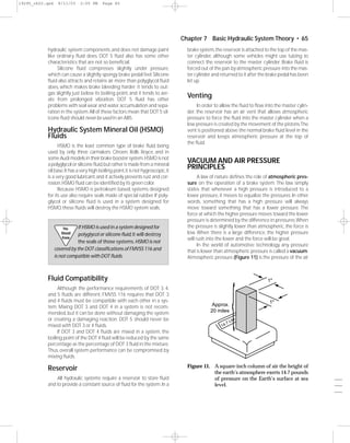 19295_ch02.qxd     8/11/03    2:05 PM     Page 65




                                                                                  Chapter 7 Basic Hydraulic System Theory • 65
           hydraulic system components, and does not damage paint                   brake system, the reservoir is attached to the top of the mas-
           like ordinary ﬂuid does. DOT 5 ﬂuid also has some other                  ter cylinder, although some vehicles might use tubing to
           characteristics that are not so beneﬁcial.                               connect the reservoir to the master cylinder. Brake ﬂuid is
                Silicone ﬂuid compresses slightly under pressure,                   forced out of the pan by atmospheric pressure into the mas-
           which can cause a slightly spongy brake pedal feel. Silicone             ter cylinder and returned to it after the brake pedal has been
           ﬂuid also attracts and retains air more than polyglycol ﬂuid             let up.
           does, which makes brake bleeding harder; it tends to out-
           gas slightly just below its boiling point, and it tends to aer-
           ate from prolonged vibration. DOT 5 ﬂuid has other
                                                                                    Venting
           problems with seal wear and water accumulation and sepa-                      In order to allow the ﬂuid to ﬂow into the master cylin-
           ration in the system. All of these factors mean that DOT 5 sil-          der, the reservoir has an air vent that allows atmospheric
           icone ﬂuid should never be used in an ABS.                               pressure to force the ﬂuid into the master cylinder when a
                                                                                    low pressure is created by the movement of the pistons.The
           Hydraulic System Mineral Oil (HSMO)                                      vent is positioned above the normal brake ﬂuid level in the
           Fluids                                                                   reservoir and keeps atmospheric pressure at the top of
                                                                                    the ﬂuid.
                 HSMO is the least common type of brake ﬂuid, being
           used by only three carmakers: Citroen, Rolls Royce, and in
           some Audi models in their brake booster system.HSMO is not
           a polyglycol or silicone ﬂuid,but rather is made from a mineral
                                                                                    VACUUM AND AIR PRESSURE
           oil base.It has a very high boiling point, it is not hygroscopic, it
                                                                                    PRINCIPLES
           is a very good lubricant, and it actively prevents rust and cor-               A law of nature deﬁnes the role of atmospheric pres-
           rosion. HSMO ﬂuid can be identiﬁed by its green color.                   sure on the operation of a brake system. The law simply
                 Because HSMO is petroleum based, systems designed                  states that whenever a high pressure is introduced to a
           for its use also require seals made of special rubber. If poly-          lower pressure, it moves to equalize the pressures. In other
           glycol or silicone ﬂuid is used in a system designed for                 words, something that has a high pressure will always
           HSMO, these ﬂuids will destroy the HSMO system seals.                    move toward something that has a lower pressure. The
                                                                                    force at which the higher pressure moves toward the lower
                                                                                    pressure is determined by the difference in pressures.When
                     You     If HSMO is used in a system designed for               the pressure is slightly lower than atmospheric, the force is
                    Should   polyglycol or silicone ﬂuid, it will destroy           low. When there is a large difference, the higher pressure
                     Know                                                           will rush into the lower and the force will be great.
                             the seals of those systems. HSMO is not
                                                                                          In the world of automotive technology, any pressure
                 covered by the DOT classiﬁcations of FMVSS 116 and                 that is lower than atmospheric pressure is called a vacuum.
                 is not compatible with DOT ﬂuids.                                  Atmospheric pressure (Figure 11) is the pressure of the air



           Fluid Compatibility                                                                                               1"




                                                                                                             {
                Although the performance requirements of DOT 3, 4,
           and 5 ﬂuids are different, FMVSS 116 requires that DOT 3
           and 4 ﬂuids must be compatible with each other in a sys-                                                           1"
           tem. Mixing DOT 3 and DOT 4 in a system is not recom-                                Approx.
           mended, but it can be done without damaging the system                              20 miles
           or creating a damaging reaction. DOT 5 should never be                                           Lb
                                                                                                              s
                                                                                                       .7
           mixed with DOT 3 or 4 ﬂuids.                                                              14
                If DOT 3 and DOT 4 ﬂuids are mixed in a system, the
           boiling point of the DOT 4 ﬂuid will be reduced by the same
           percentage as the percentage of DOT 3 ﬂuid in the mixture.
           Thus, overall system performance can be compromised by
           mixing ﬂuids.
                                                                                    Figure 11. A square-inch column of air the height of
           Reservoir                                                                           the earth’s atmosphere exerts 14.7 pounds
               All hydraulic systems require a reservoir to store ﬂuid                         of pressure on the Earth’s surface at sea             ___
           and to provide a constant source of ﬂuid for the system. In a                       level.                                                ___
                                                                                                                                                     ___
 