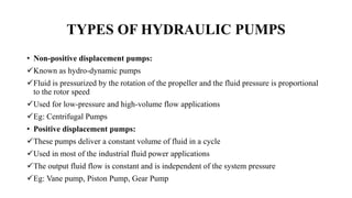TYPES OF HYDRAULIC PUMPS
• Non-positive displacement pumps:
Known as hydro-dynamic pumps
Fluid is pressurized by the rotation of the propeller and the fluid pressure is proportional
to the rotor speed
Used for low-pressure and high-volume flow applications
Eg: Centrifugal Pumps
• Positive displacement pumps:
These pumps deliver a constant volume of fluid in a cycle
Used in most of the industrial fluid power applications
The output fluid flow is constant and is independent of the system pressure
Eg: Vane pump, Piston Pump, Gear Pump
 