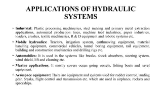 APPLICATIONS OF HYDRAULIC
SYSTEMS
• Industrial: Plastic processing machineries, steel making and primary metal extraction
applications, automated production lines, machine tool industries, paper industries,
loaders, crushes, textile machineries, R & D equipment and robotic systems etc.
• Mobile hydraulics: Tractors, irrigation system, earthmoving equipment, material
handling equipment, commercial vehicles, tunnel boring equipment, rail equipment,
building and construction machineries and drilling rigs etc.
• Automobiles: It is used in the systems like breaks, shock absorbers, steering system,
wind shield, lift and cleaning etc.
• Marine applications: It mostly covers ocean going vessels, fishing boats and navel
equipment.
• Aerospace equipment: There are equipment and systems used for rudder control, landing
gear, breaks, flight control and transmission etc. which are used in airplanes, rockets and
spaceships.
 