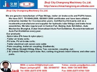 Zhuji City Changrong Machinery Co.,Ltd.
                                       http://www.chinachangrong.en.alibaba.com
Zhuji City Changrong Machinery Co.,Ltd.

We are genuine manufactuer of Pipe fittings, trailer air brake coils and PU/PA hoses.
    We have DOT, TS16949:2009, ISO9001:2000 certificates and have been alibaba
    enterprise member for 5 consecutive years. Certified by third party and as a
    trustworthy manufacturer and supplier for hydraulic tube fittings and brake hose
    assemblies, We take regular part in Canton Fair, Beijing Auto Exhibition, Auto
    Mechanika Shanghai, Dubai Internatioanl Auto Part Exhibition, Russia Internatioanl
    Auto Part Exhibition every year.
 Our products:
. Nylon tube (PA hose & nylon pipe );
. Trailer air brake coils;
. PU tube, PU air brake coils;
. Trailer electrical coil; seven core cable
. Palm coupling, trailer air coupling, Gladhands;
. Pipe fitting: Straight fitting, Elbow, Tee; connector, coupling ,nut ;
. 3 &7 pieces fitting for nylon tube: Nut, cutting ring,brass insert /sleeve; and other auto
    parts.




              MSN: cr-sales-035@hotmail.com              Yahoo: xianjie.yang@yahoo.com
              Skype: jackyang535     QQ: 381889757       Mob.: 0086 136 0656 6995
     Jack     Tel: 0086 (0)575 8761 8856                 Fax: 0086 (0)575 8766 7309
 