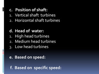 c. Position of shaft:
1. Vertical shaft turbines
2. Horizontal shaft turbines

d. Head of water:
1. High head turbines
2. Medium head turbines
3. Low head turbines

e. Based on speed:

f. Based on specific speed:
 