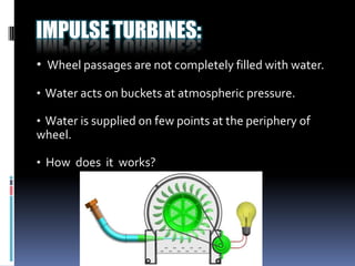 IMPULSE TURBINES:
• Wheel passages are not completely filled with water.

• Water acts on buckets at atmospheric pressure.

• Water is supplied on few points at the periphery of
wheel.

• How does it works?
 