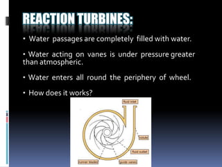REACTION TURBINES:
• Water passages are completely filled with water.
• Water acting on vanes is under pressure greater
than atmospheric.
• Water enters all round the periphery of wheel.

• How does it works?
 