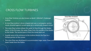 CROSS FLOW TURBINES
• Cross flow Turbines are also known as Banki  Mitchell  Ossberger
turbine.
• A cross-flow turbine is drum-shaped and uses a rectangular-section
nozzle directed against curved vanes on a cylindrically shaped runner.
• The cross-flow turbine allows the water to flow through the blades
twice. In the first pass, the water flows from the outside of the blades
to the inside. The second pass is from the inside back out.
• A guide vane at the entrance to the turbine directs the flow to a
limited portion of the runner.
• The cross-flow was developed to accommodate larger water flows and
lower heads than the Pelton.
 