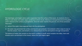 HYDROLOGIC CYCLE
The hydrologic cycle begins when water evaporates from the surface of the ocean. As moisture of air is
lifted, it cools down and water vapor condenses to form clouds. Moisture is transported around the globe
until it returns to the surface as precipitation. Once the water reaches the ground, one of two processes
may occur
1) some of the water may evaporate back into the atmosphere
2) the water may penetrate the surface and become groundwater. Groundwater either seeps its way to
into the oceans, rivers, and streams, or is released back into the atmosphere through transpiration.
The balance of water that remains on the earth's surface is runoff, which empties into lakes, rivers and
streams and is carried back to the oceans, where the cycle begins again.
 