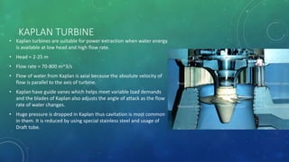 KAPLAN TURBINE
• Kaplan turbines are suitable for power extraction when water energy
is available at low head and high flow rate.
• Head = 2-25 m
• Flow rate = 70-800 m^3/s
• Flow of water from Kaplan is axial because the absolute velocity of
flow is parallel to the axis of turbine.
• Kaplan have guide vanes which helps meet variable load demands
and the blades of Kaplan also adjusts the angle of attack as the flow
rate of water changes.
• Huge pressure is dropped in Kaplan thus cavitation is most common
in them. It is reduced by using special stainless steel and usage of
Draft tube.
 