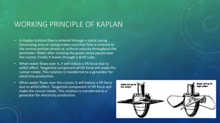 WORKING PRINCIPLE OF KAPLAN
• In Kaplan turbine flow is entered through a spiral casing.
Decreasing area of casing makes sure that flow is entered to
the central portion almost at uniform velocity throughout the
perimeter. Water after crossing the guide vanes passes over
the runner. Finally it leaves through a draft tube.
• When water flows over it, it will induce a lift force due to
airfoil effect. Tangential component of lift force will make the
runner rotate. This rotation is transferred to a generator for
electricity production.
• When water flows over the runner, it will induce a lift force
due to airfoil effect. Tangential component of lift force will
make the runner rotate. This rotation is transferred to a
generator for electricity production.
 