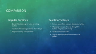 COMPARISON
Impulse Turbines
• Convert kinetic energy of water jet hitting
buckets
• impulse turbines change velocity of a water jet
• No pressure drop across turbines
Reaction Turbines
• Derives power from pressure drop across turbine
• Changes pressure as it moves through the
turbine and gives up its energy
• Totally immersed in water
• Angular & linear motion converted to shaft
power
 