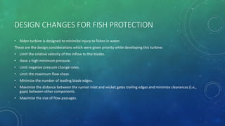 DESIGN CHANGES FOR FISH PROTECTION
• Alden turbine is designed to minimize injury to fishes in water.
These are the design considerations which were given priority while developing this turbine:
• Limit the relative velocity of the inflow to the blades.
• Have a high minimum pressure.
• Limit negative pressure change rates.
• Limit the maximum flow shear.
• Minimize the number of leading blade edges.
• Maximize the distance between the runner inlet and wicket gates trailing edges and minimize clearances (i.e.,
gaps) between other components.
• Maximize the size of flow passages.
 