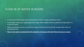 FLOW IN OF WATER IN RIVERS
• It is only due to hydrologic cycle that formation of rivers is made possible by nature.
• As the water evaporates, it gains potential energy. Water utilizes maximum potential energy when it is
in form of clouds.
• When precipitation occurs, this potential energy is transformed into kinetic energy by the action of
gravitational pull.
• Flow in river water is produced by this conversion of energy until water flows into seas or oceans.
 