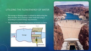 UTILIZING THE FLOW/ENERGY OF WATER
• The energy in flowing water is utilized by obstructing the
flow of water, thus creating a water head and using it
according to current energy requirements.
• The structures used for this purpose are known as Dams.
 