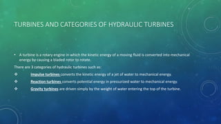 TURBINES AND CATEGORIES OF HYDRAULIC TURBINES
• A turbine is a rotary engine in which the kinetic energy of a moving fluid is converted into mechanical
energy by causing a bladed rotor to rotate.
There are 3 categories of hydraulic turbines such as:
 Impulse turbines converts the kinetic energy of a jet of water to mechanical energy.
 Reaction turbines converts potential energy in pressurized water to mechanical energy.
 Gravity turbines are driven simply by the weight of water entering the top of the turbine.
 
