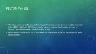 PELTON WHEEL
• The Pelton wheel is one of the most efficient type of hydraulic turbine. It was invented by Lester Allan
Pelton (1829–1908) in the 1870. It is an impulse machine, meaning that it uses the principle of
Newton’s second law to extract energy from a jet of fluid.
• Pelton wheel is considered for use in dams where the flow of water is low and medium to high water
head is present.
 