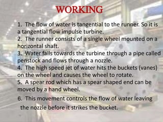 WORKING
1. The flow of water is tangential to the runner. So it is
a tangential flow impulse turbine.
2. The runner consists of a single wheel mounted on a
horizontal shaft.
3. Water falls towards the turbine through a pipe called
penstock and flows through a nozzle.
4. The high speed jet of water hits the buckets (vanes)
on the wheel and causes the wheel to rotate.
5. A spear rod which has a spear shaped end can be
moved by a hand wheel.
6. This movement controls the flow of water leaving
the nozzle before it strikes the bucket.
 