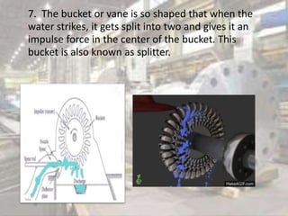 7. The bucket or vane is so shaped that when the
water strikes, it gets split into two and gives it an
impulse force in the center of the bucket. This
bucket is also known as splitter.
 