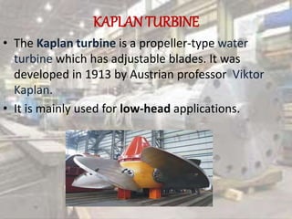 KAPLANTURBINE
• The Kaplan turbine is a propeller-type water
turbine which has adjustable blades. It was
developed in 1913 by Austrian professor Viktor
Kaplan.
• It is mainly used for low-head applications.
 
