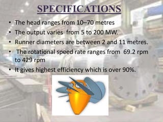 SPECIFICATIONS
• The head ranges from 10–70 metres
• The output varies from 5 to 200 MW.
• Runner diameters are between 2 and 11 metres.
• The rotational speed rate ranges from 69.2 rpm
to 429 rpm
• It gives highest efficiency which is over 90%.
 