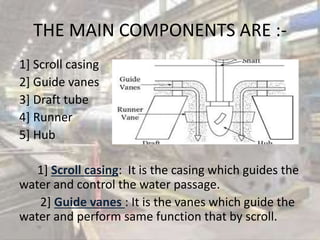 THE MAIN COMPONENTS ARE :-
1] Scroll casing
2] Guide vanes
3] Draft tube
4] Runner
5] Hub
1] Scroll casing: It is the casing which guides the
water and control the water passage.
2] Guide vanes : It is the vanes which guide the
water and perform same function that by scroll.
 