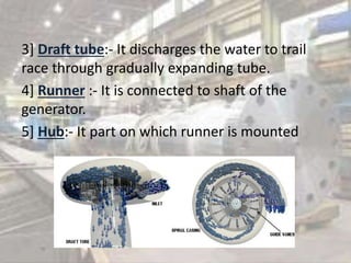 3] Draft tube:- It discharges the water to trail
race through gradually expanding tube.
4] Runner :- It is connected to shaft of the
generator.
5] Hub:- It part on which runner is mounted
 