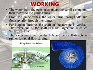 WORKING
• The water from the penstocks enters the scroll casing and
then moves to the guide vanes.
• From the guide vanes, the water turns through 90° and
flows axially through the runner.
• For Kaplan Turbine, the shaft of the turbine is vertical.
The lower end of the shaft is made larger and is called
‘Hub’ or ‘Boss’.
• The vanes are fixed on the hub and hence Hub acts as
runner for axial flow turbine.
RunnerWater flow out
 