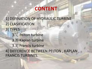 CONTENT
1] DEFINATION OF HYDRAULIC TURBINE
2] CLASIFICATION
3] TYPES
3.1] Pelton turbine
3.2] Kaplan turbine
3.3] Francis turbine
4] DIFFERENCE BETWEEN PELTON , KAPLAN ,
FRANCIS TURBINES.
 