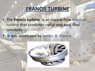 FRANCIS TURBINE
• The Francis turbine is an inward-flow reaction
turbine that combines radial and axial flow
concepts.
• It was developed by James .B. Francis.
 