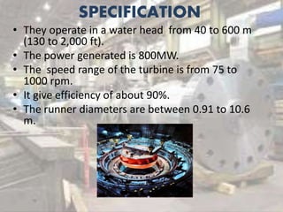 SPECIFICATION
• They operate in a water head from 40 to 600 m
(130 to 2,000 ft).
• The power generated is 800MW.
• The speed range of the turbine is from 75 to
1000 rpm.
• It give efficiency of about 90%.
• The runner diameters are between 0.91 to 10.6
m.
 