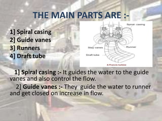 THE MAIN PARTS ARE :-
1] Spiral casing
2] Guide vanes
3] Runners
4] Draft tube
1] Spiral casing :- It guides the water to the guide
vanes and also control the flow.
2] Guide vanes :- They guide the water to runner
and get closed on increase in flow.
 