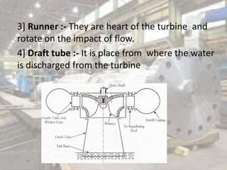 3] Runner :- They are heart of the turbine and
rotate on the impact of flow.
4] Draft tube :- It is place from where the water
is discharged from the turbine
 